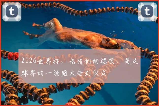 2026世界杯,老将们的退役,是足球界的一场盛大告别仪式